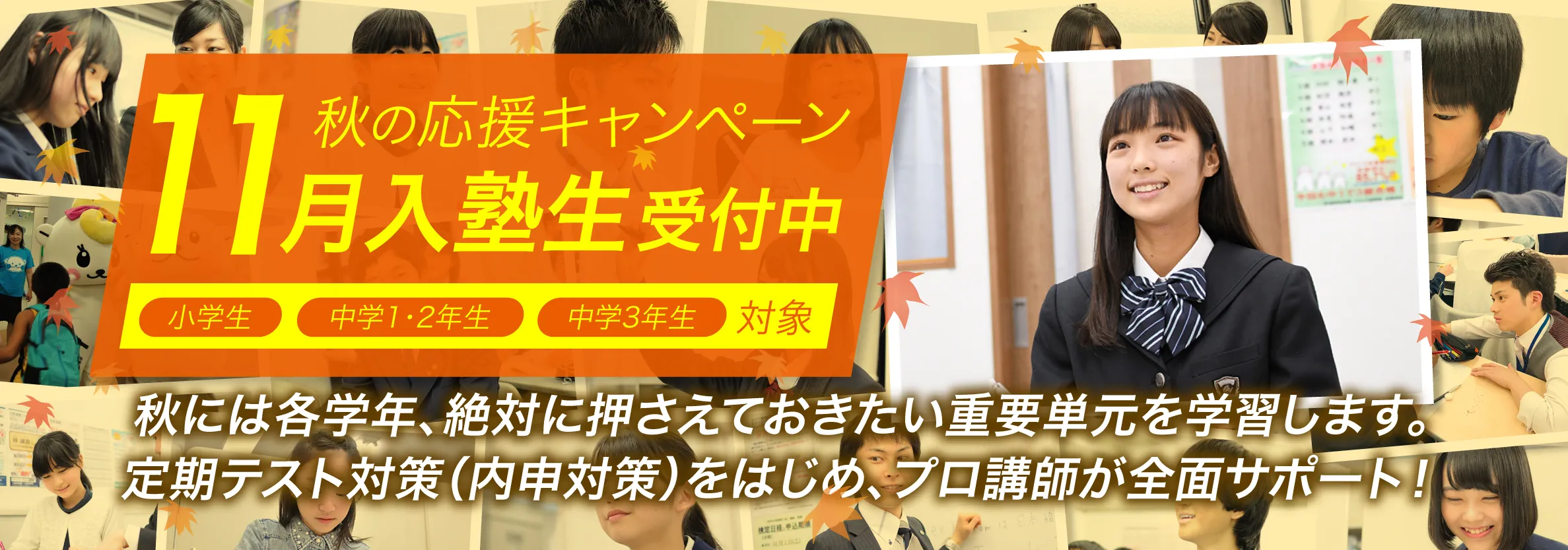 秋の応援キャンペーン　11月入塾生受付中　秋には各学年、絶対に押さえておきたい重要単元を学習します。定期テスト（内申対策）をはじめ、プロ講師が全面サポート！
定期テスト対策（内申対策）をはじめ、プロ講師が全面サポート！