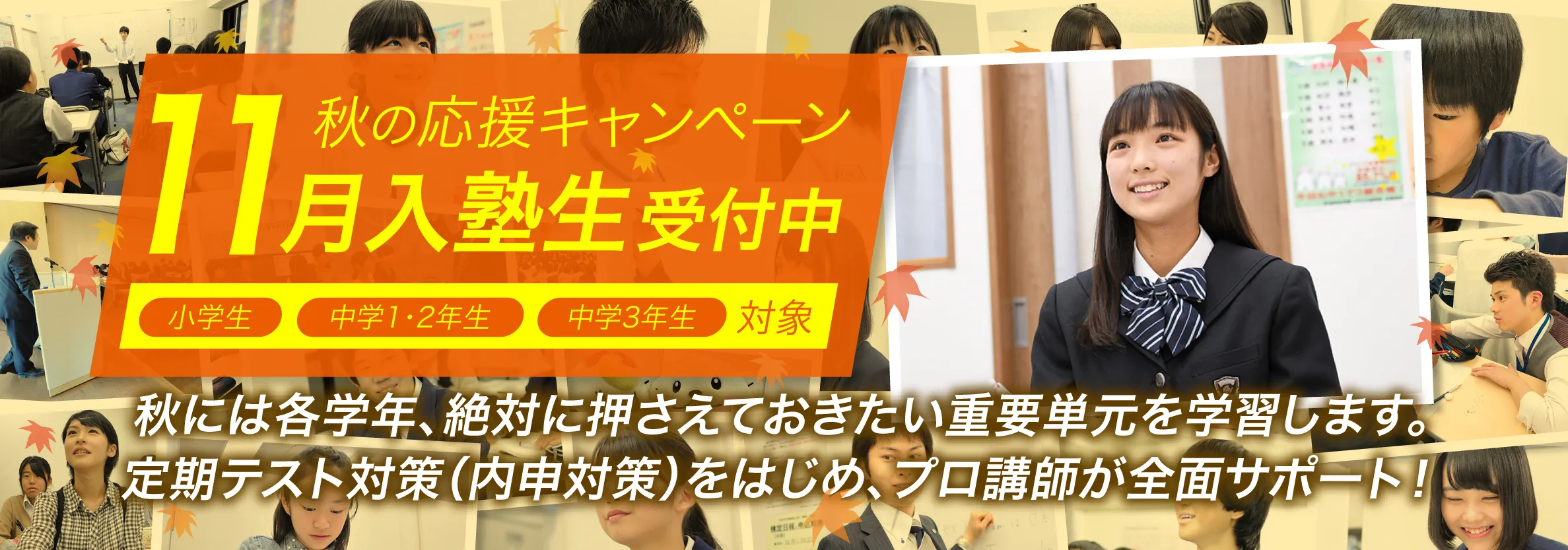 秋の応援キャンペーン　11月入塾生受付中　秋には各学年、絶対に押さえておきたい重要単元を学習します。定期テスト（内申対策）をはじめ、プロ講師が全面サポート！
定期テスト対策（内申対策）をはじめ、プロ講師が全面サポート！